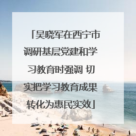 吴晓军在西宁市调研基层党建和学习教育时强调 切实把学习教育成果转化为惠民实效